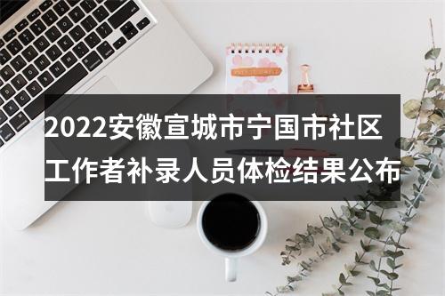 2022安徽宣城市宁国市社区工作者补录人员体检结果公布 图片