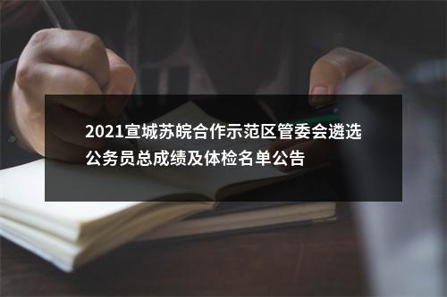 2021宣城苏皖合作示范区管委会遴选公务员总成绩及体检名单公告 图片